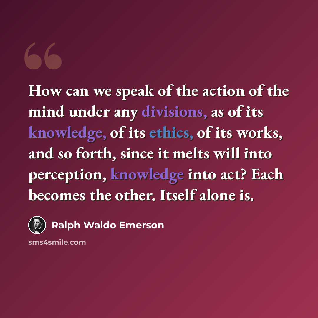 “How can we speak of the action of the mind under any divisions, as of its knowledge, of its ethics, of its works, and so forth, since it melts will into perception, knowledge into act? Each becomes the other. Itself alone is.” quote by Ralph Waldo Emerson