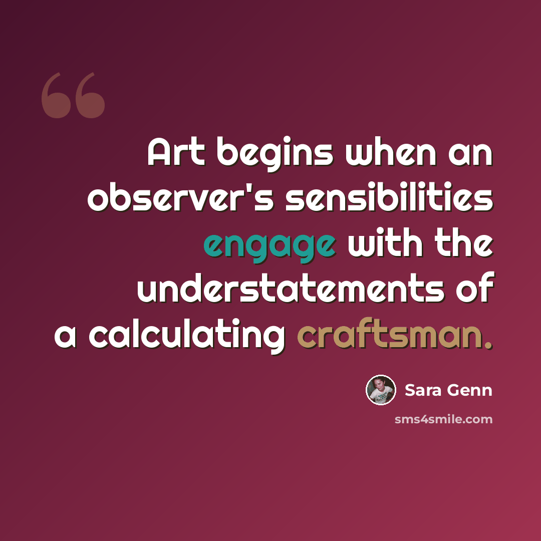 “Art begins when an observer's sensibilities engage with the understatements of a calculating craftsman.” quote by Sara Genn