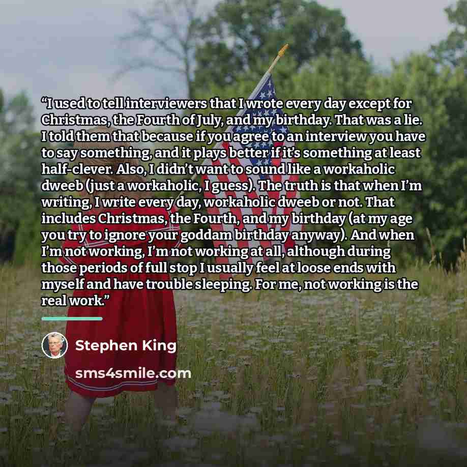“I used to tell interviewers that I wrote every day except for Christmas, the Fourth of July, and my birthday. That was a lie. I told them that because if you agree to an interview you have to say something, and it plays better if it’s something at least half-clever. Also, I didn’t want to sound…” quote by Stephen King