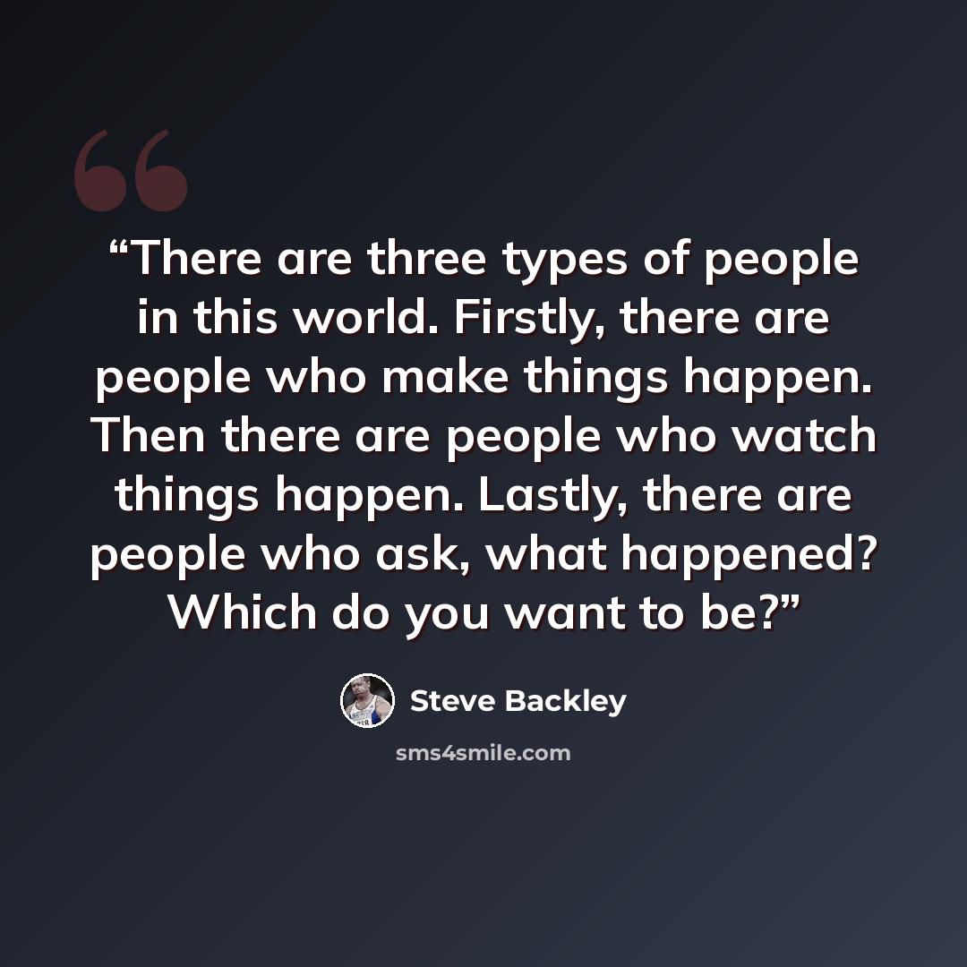 “There are three types of people in this world. Firstly, there are people who make things happen. Then there are people who watch things happen. Lastly, there are people who ask, what happened? Which do you want to be?” quote by Steve Backley