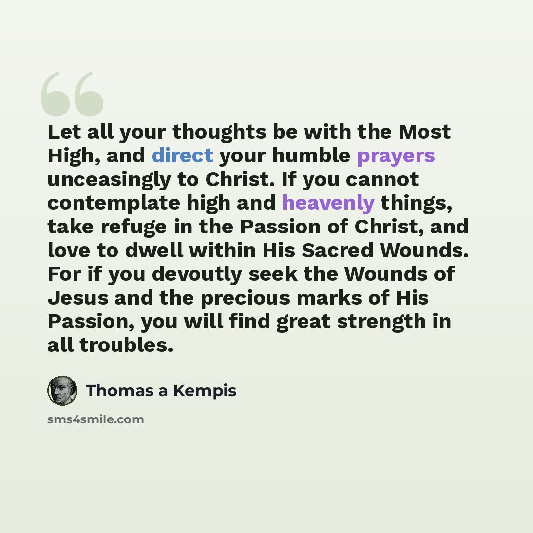 “Let all your thoughts be with the Most High, and direct your humble prayers unceasingly to Christ. If you cannot contemplate high and heavenly things, take refuge in the Passion of Christ, and love to dwell within His Sacred Wounds. For if you devoutly seek the Wounds of Jesus and the precious…” quote by Thomas a Kempis