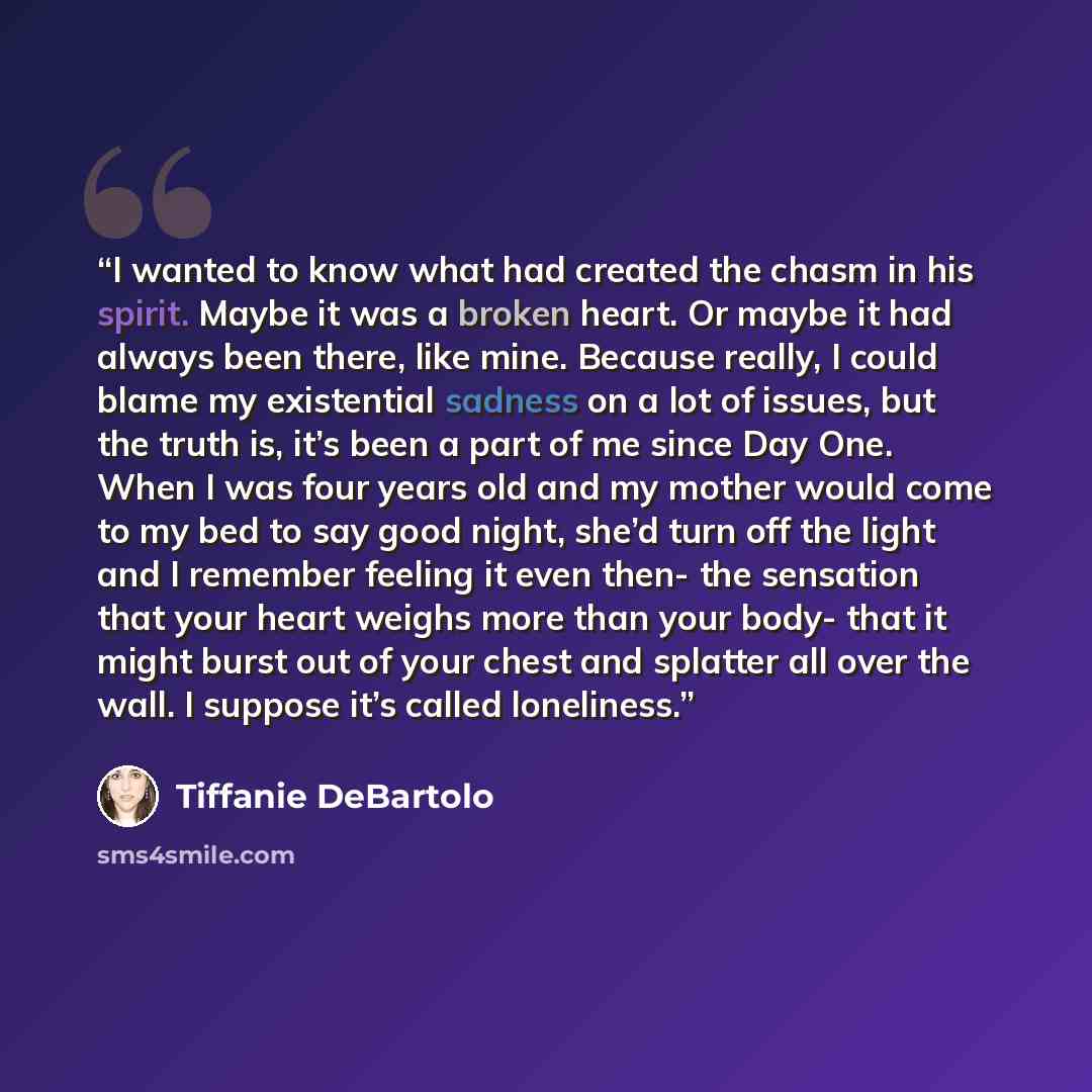 “I wanted to know what had created the chasm in his spirit. Maybe it was a broken heart. Or maybe it had always been there, like mine. Because really, I could blame my existential sadness on a lot of issues, but the truth is, it’s been a part of me since Day One. When I was four years old and my…” quote by Tiffanie DeBartolo