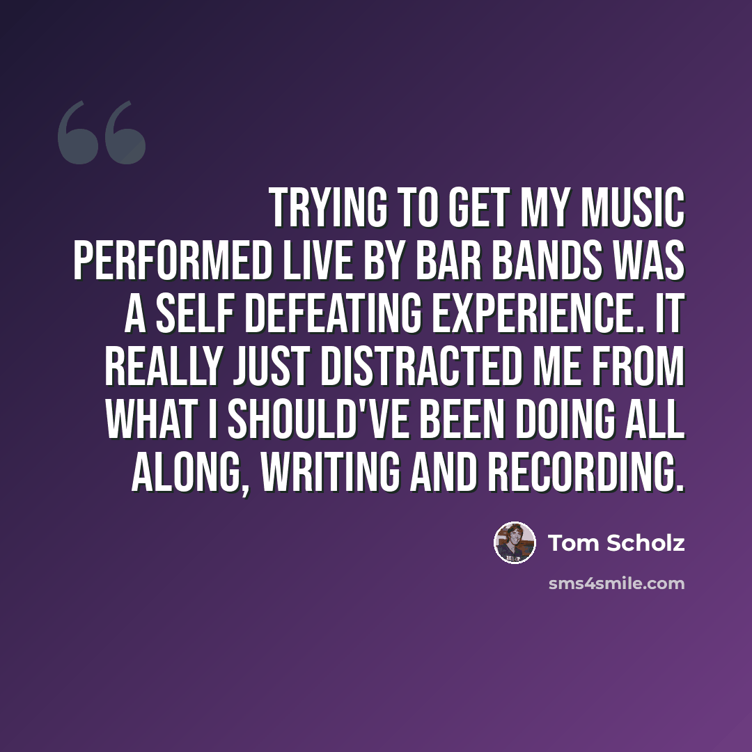 “Trying to get my music performed live by bar bands was a self defeating experience. It really just distracted me from what I should've been doing all along, writing and recording.” quote by Tom Scholz