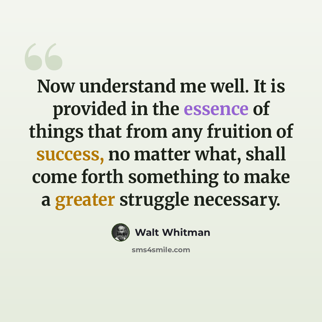 “Now understand me well. It is provided in the essence of things that from any fruition of success, no matter what, shall come forth something to make a greater struggle necessary.” quote by Walt Whitman