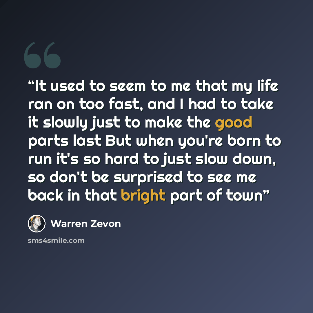 “It used to seem to me that my life ran on too fast, and I had to take it slowly just to make the good parts last But when you're born to run it's so hard to just slow down, so don't be surprised to see me back in that bright part of town” quote by Warren Zevon