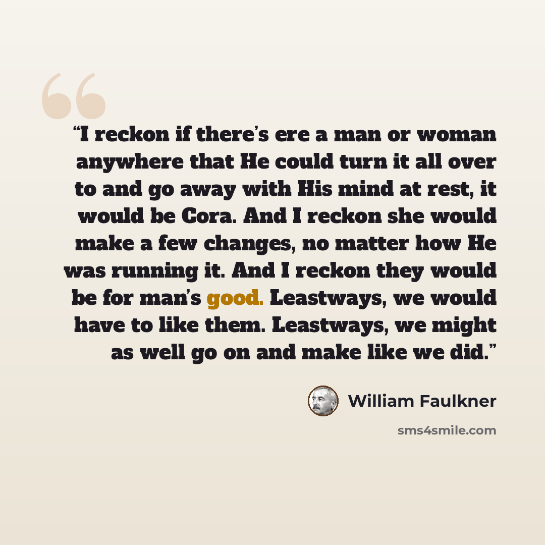 “I reckon if there’s ere a man or woman anywhere that He could turn it all over to and go away with His mind at rest, it would be Cora. And I reckon she would make a few changes, no matter how He was running it. And I reckon they would be for man’s good. Leastways, we would have to like them…” quote by William Faulkner