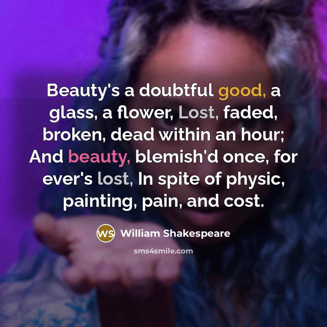 “Beauty's a doubtful good, a glass, a flower, Lost, faded, broken, dead within an hour; And beauty, blemish'd once, for ever's lost, In spite of physic, painting, pain, and cost.” quote by William Shakespeare