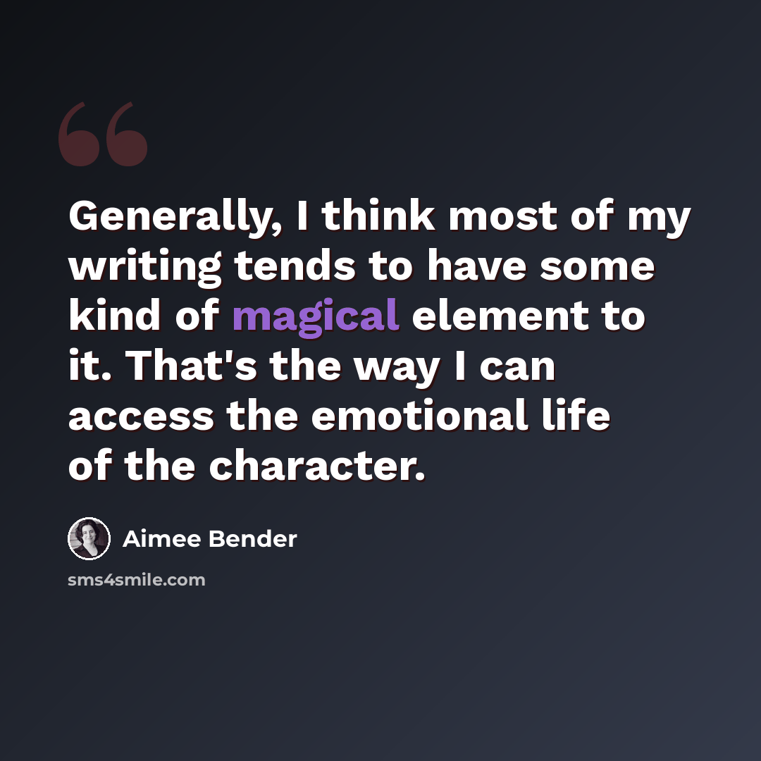 “Generally, I think most of my writing tends to have some kind of magical element to it. That's the way I can access the emotional life of the character.” quote by Aimee Bender