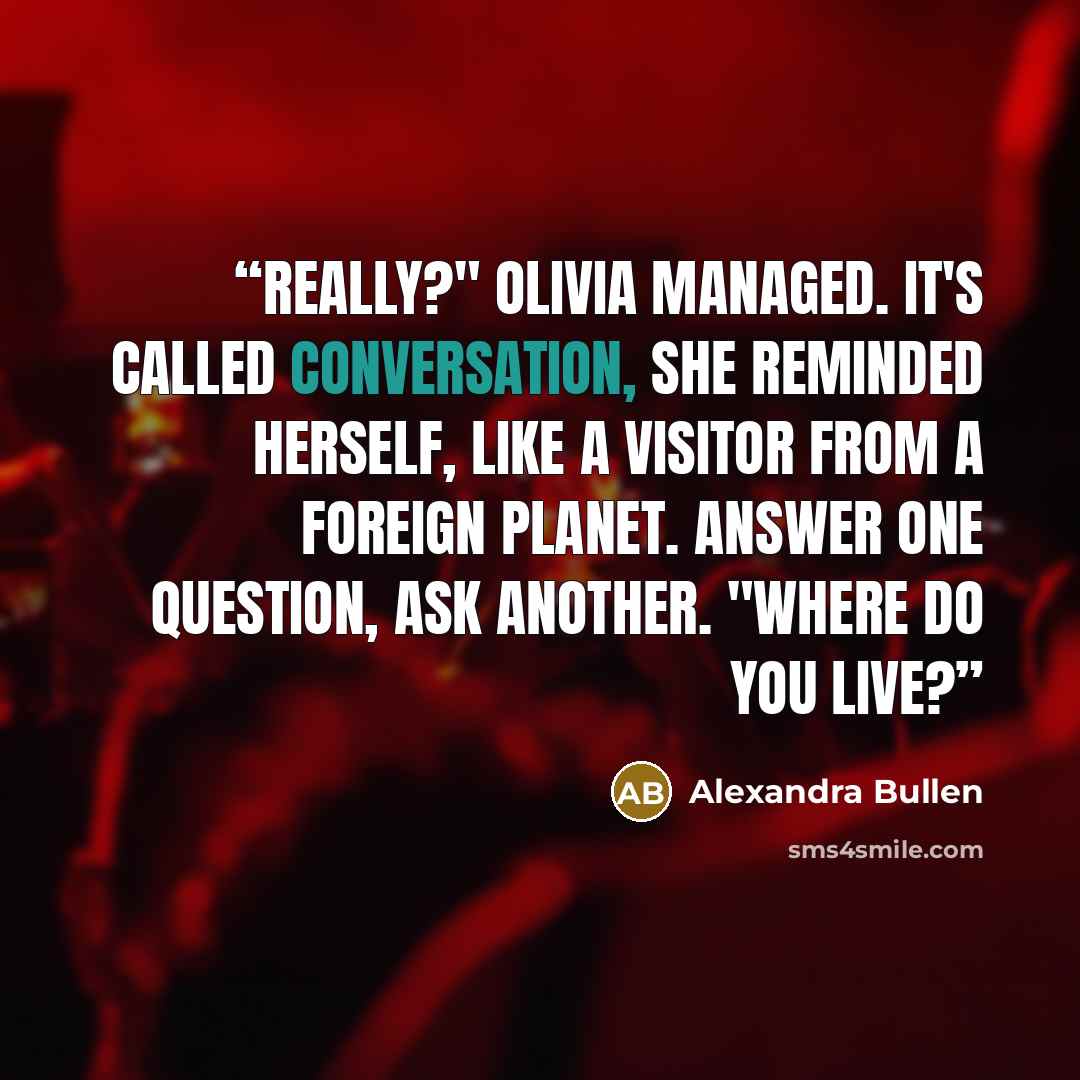 “Really?" Olivia managed. It's called conversation, she reminded herself, like a visitor from a foreign planet. Answer one question, ask another. "Where do you live?” quote by Alexandra Bullen