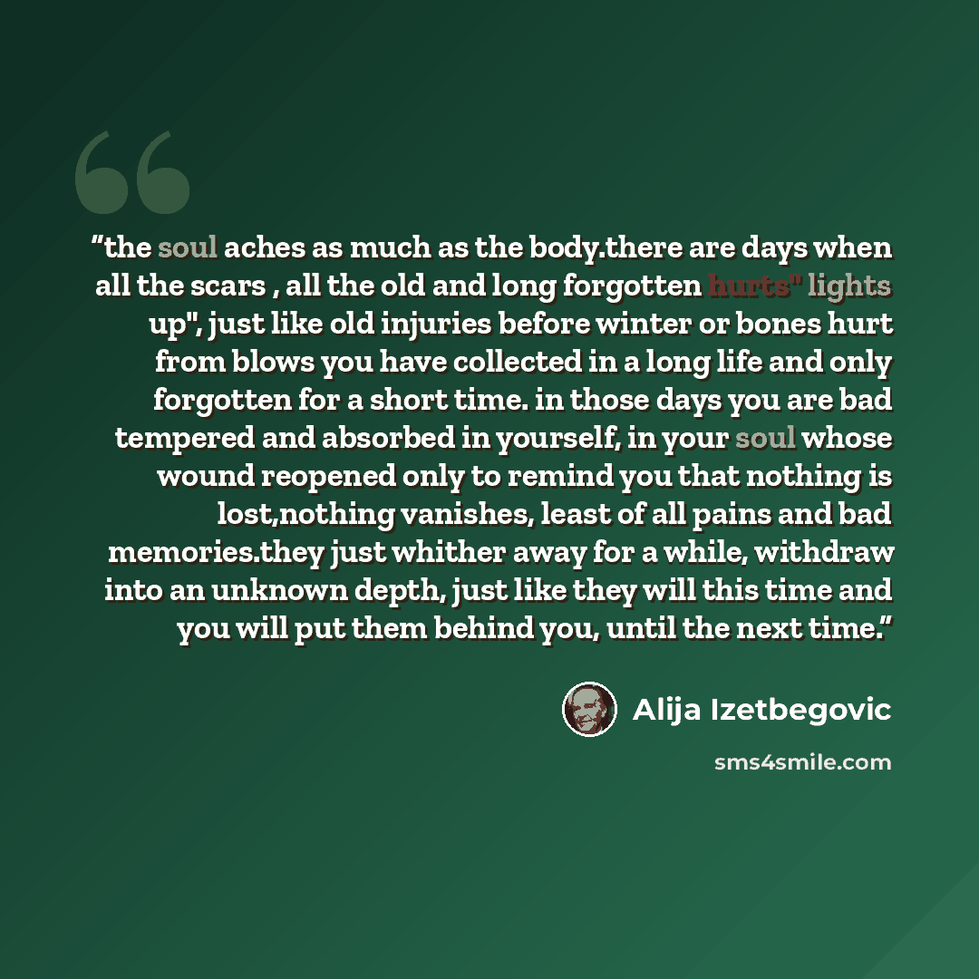 “the soul aches as much as the body.there are days when all the scars , all the old and long forgotten hurts" lights up", just like old injuries before winter or bones hurt from blows you have collected in a long life and only forgotten for a short time. in those days you are bad tempered and…” quote by Alija Izetbegović