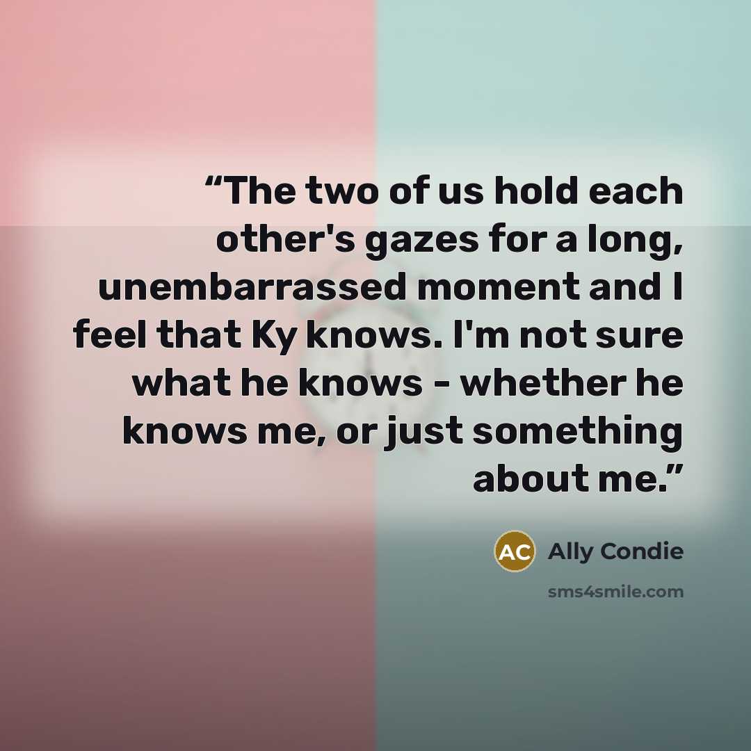 “The two of us hold each other's gazes for a long, unembarrassed moment and I feel that Ky knows. I'm not sure what he knows - whether he knows me, or just something about me.” quote by Ally Condie