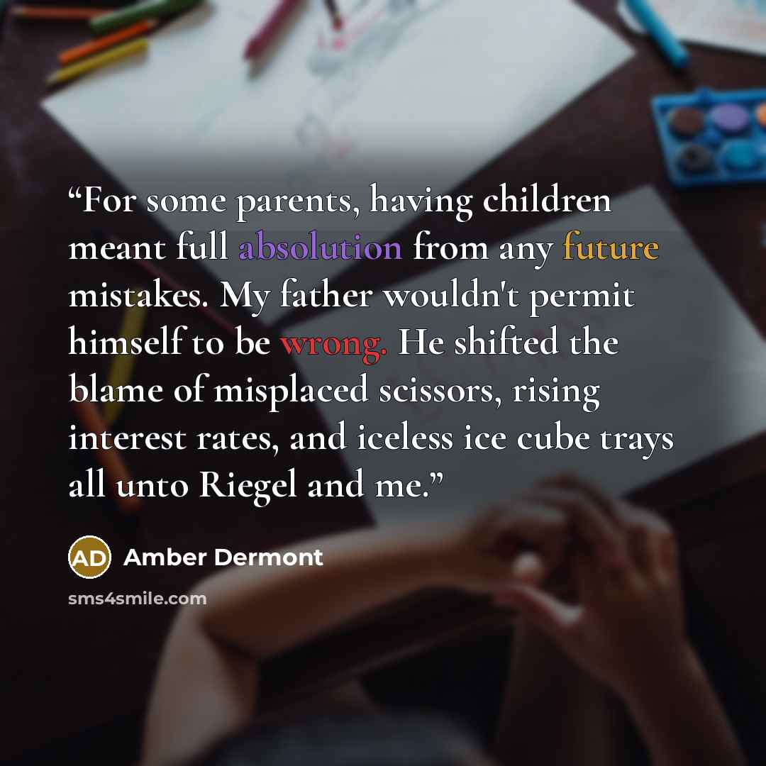 “For some parents, having children meant full absolution from any future mistakes. My father wouldn't permit himself to be wrong. He shifted the blame of misplaced scissors, rising interest rates, and iceless ice cube trays all unto Riegel and me.” quote by Amber Dermont