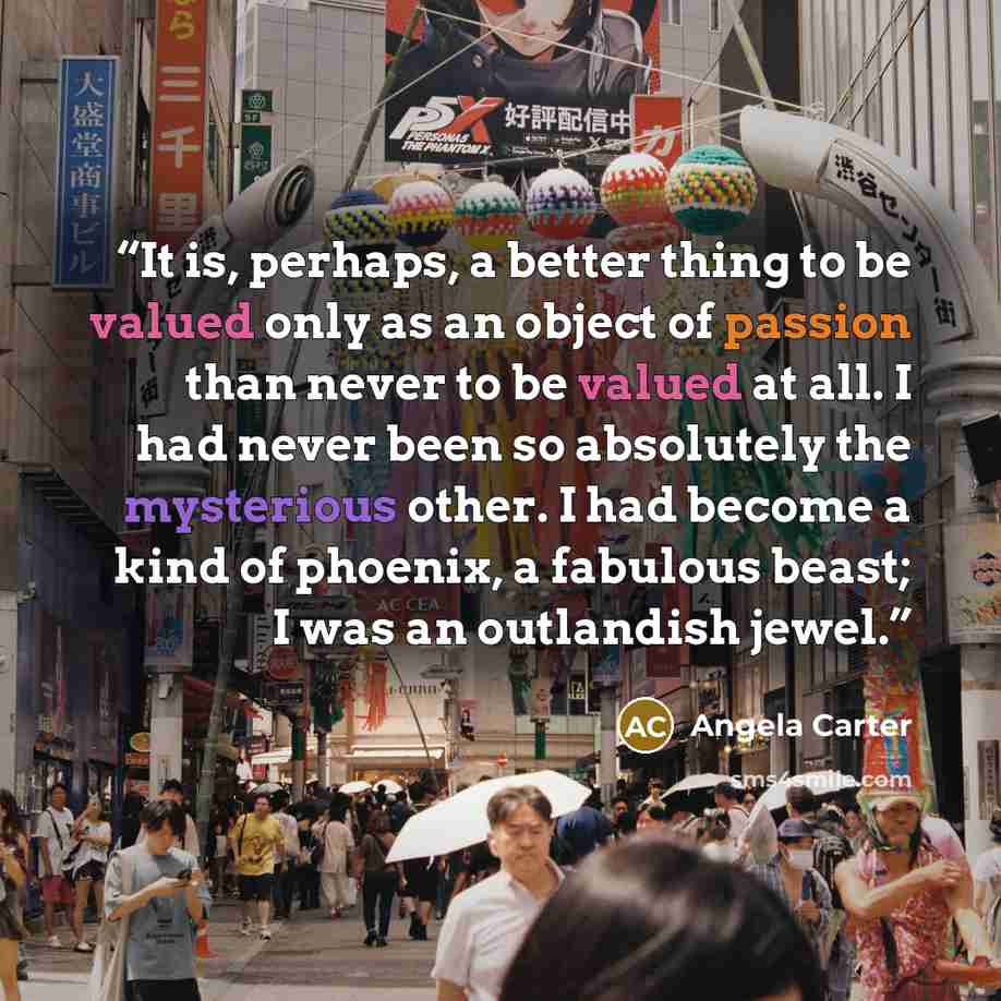 “It is, perhaps, a better thing to be valued only as an object of passion than never to be valued at all. I had never been so absolutely the mysterious other. I had become a kind of phoenix, a fabulous beast; I was an outlandish jewel.” quote by Angela Carter