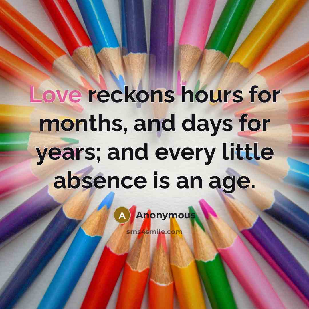 “Love reckons hours for months, and days for years; and every little absence is an age.” quote by Anonymous