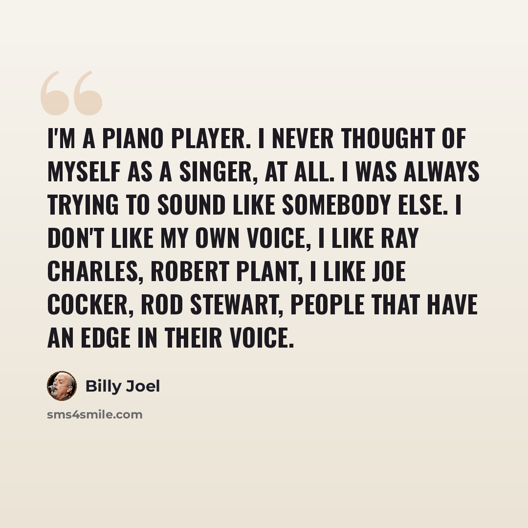 “I'm a piano player. I never thought of myself as a singer, at all. I was always trying to sound like somebody else. I don't like my own voice, I like Ray Charles, Robert Plant, I like Joe Cocker, Rod Stewart, people that have an edge in their voice.” quote by Billy Joel