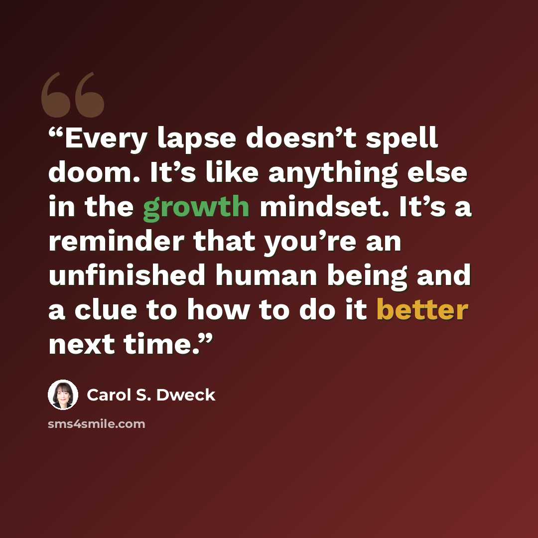 “Every lapse doesn’t spell doom. It’s like anything else in the growth mindset. It’s a reminder that you’re an unfinished human being and a clue to how to do it better next time.” quote by Carol S. Dweck
