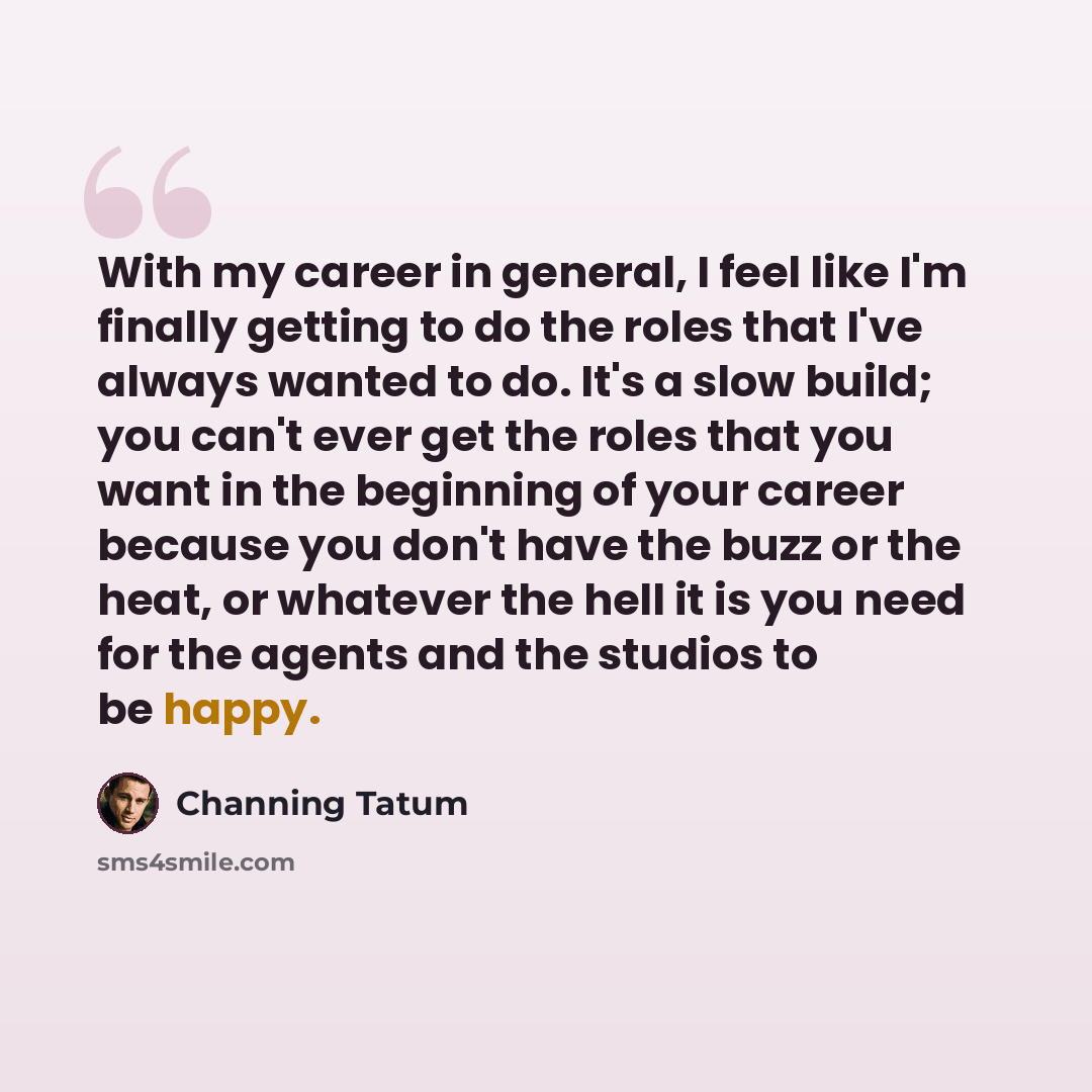 “With my career in general, I feel like I'm finally getting to do the roles that I've always wanted to do. It's a slow build; you can't ever get the roles that you want in the beginning of your career because you don't have the buzz or the heat, or whatever the hell it is you need for the agents…” quote by Channing Tatum