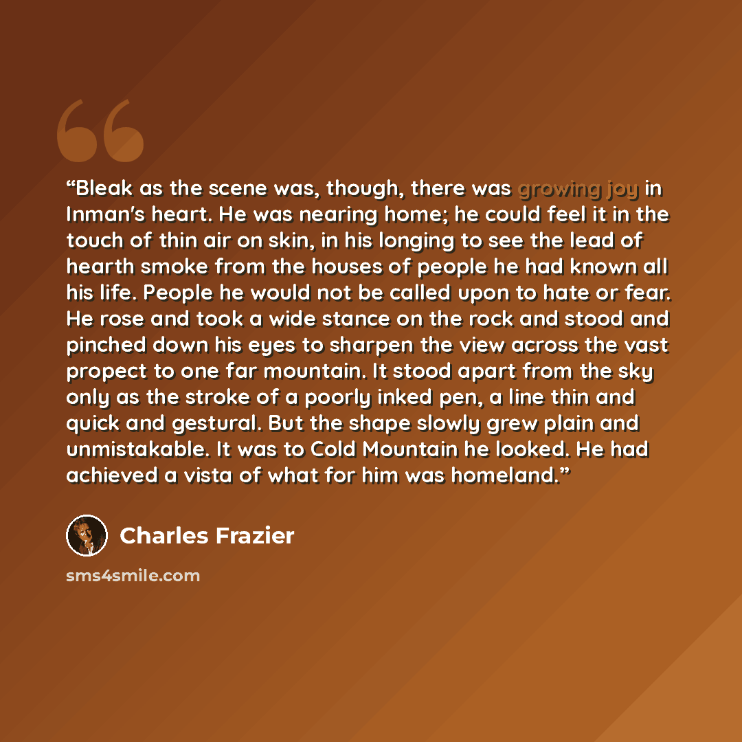 “Bleak as the scene was, though, there was growing joy in Inman's heart. He was nearing home; he could feel it in the touch of thin air on skin, in his longing to see the lead of hearth smoke from the houses of people he had known all his life. People he would not be called upon to hate or fear. He…” quote by Charles Frazier