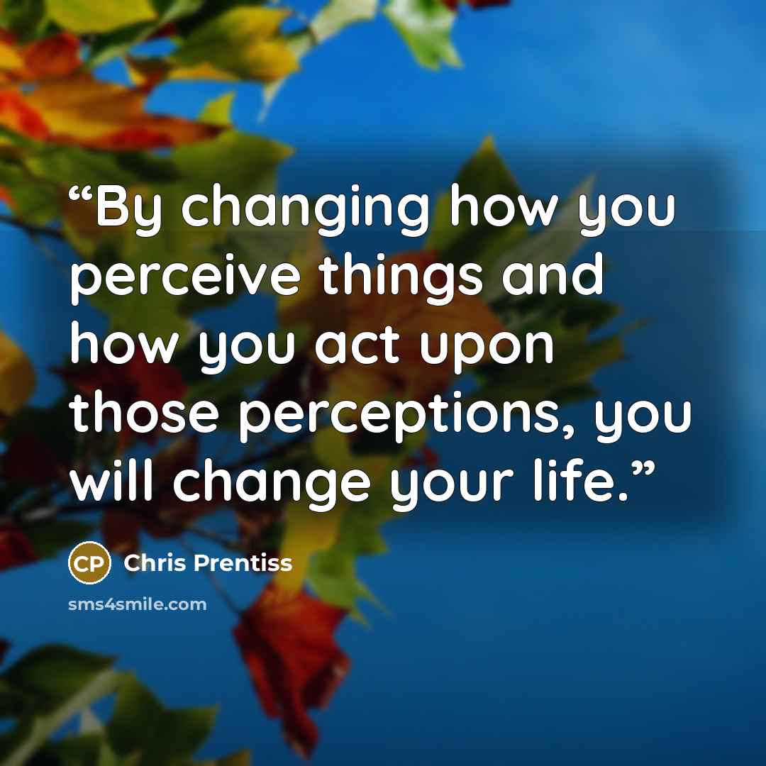 “By changing how you perceive things and how you act upon those perceptions, you will change your life.” quote by Chris Prentiss