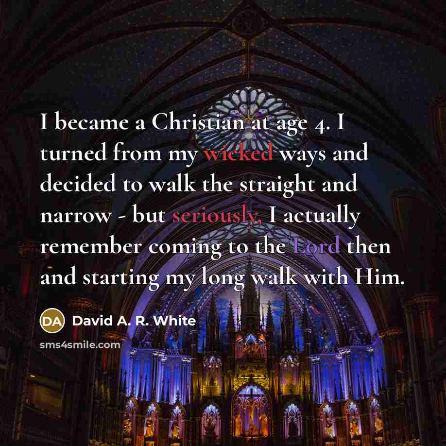 “I became a Christian at age 4. I turned from my wicked ways and decided to walk the straight and narrow - but seriously, I actually remember coming to the Lord then and starting my long walk with Him.” quote by David A. R. White