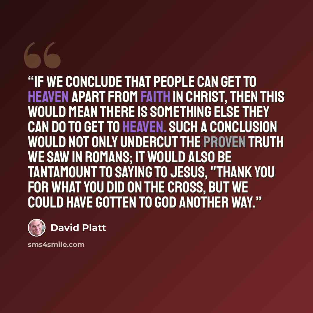“If we conclude that people can get to heaven apart from faith in Christ, then this would mean there is something else they can do to get to heaven. Such a conclusion would not only undercut the proven truth we saw in Romans; it would also be tantamount to saying to Jesus, "Thank you for what you…” quote by David Platt