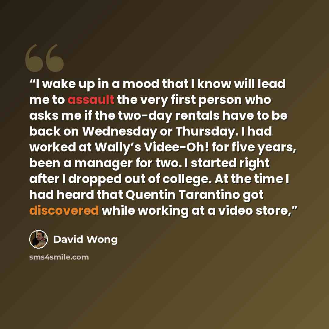 “I wake up in a mood that I know will lead me to assault the very first person who asks me if the two-day rentals have to be back on Wednesday or Thursday. I had worked at Wally’s Videe-Oh! for five years, been a manager for two. I started right after I dropped out of college. At the time I had…” quote by David Wong