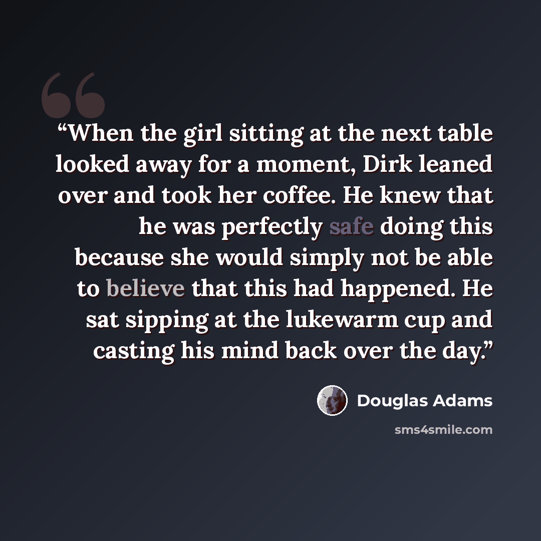 “When the girl sitting at the next table looked away for a moment, Dirk leaned over and took her coffee. He knew that he was perfectly safe doing this because she would simply not be able to believe that this had happened. He sat sipping at the lukewarm cup and casting his mind back over the day.” quote by Douglas Adams