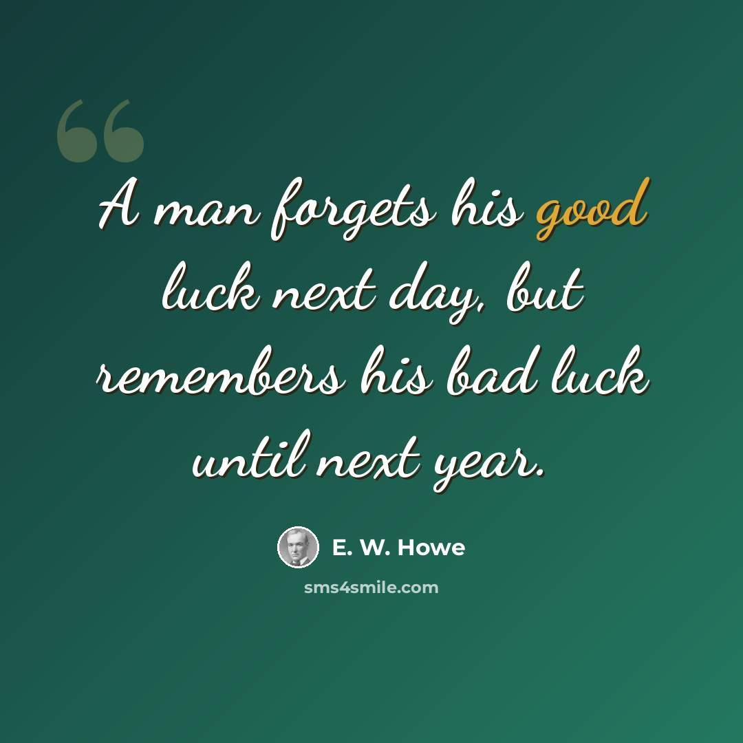 “A man forgets his good luck next day, but remembers his bad luck until next year.” quote by E. W. Howe