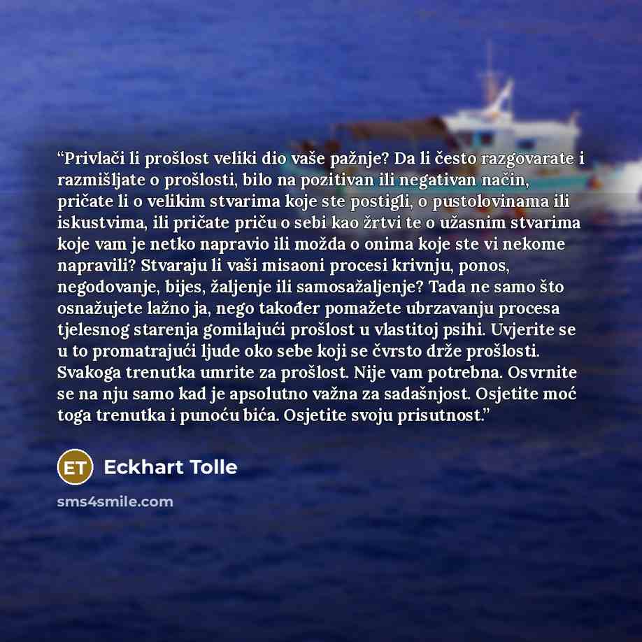 “Privlači li prošlost veliki dio vaše pažnje? Da li često razgovarate i razmišljate o prošlosti, bilo na pozitivan ili negativan način, pričate li o velikim stvarima koje ste postigli, o pustolovinama ili iskustvima, ili pričate priču o sebi kao žrtvi te o užasnim stvarima koje vam je netko…” quote by Eckhart Tolle