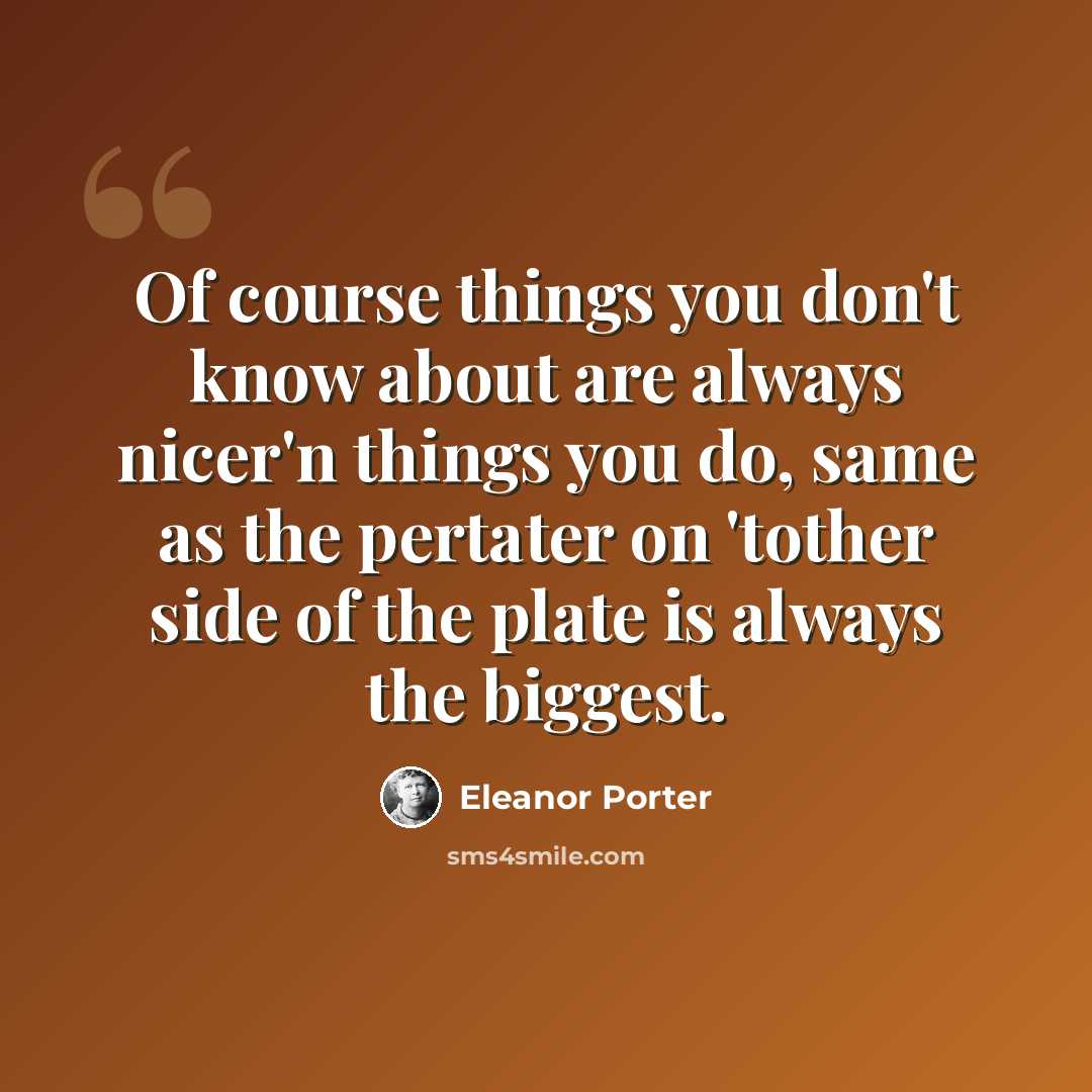 “Of course things you don't know about are always nicer'n things you do, same as the pertater on 'tother side of the plate is always the biggest.” quote by Eleanor Porter
