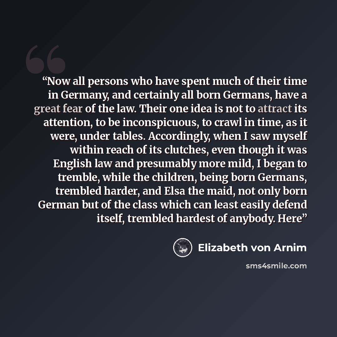 “Now all persons who have spent much of their time in Germany, and certainly all born Germans, have a great fear of the law. Their one idea is not to attract its attention, to be inconspicuous, to crawl in time, as it were, under tables. Accordingly, when I saw myself within reach of its clutches…” quote by Elizabeth von Arnim