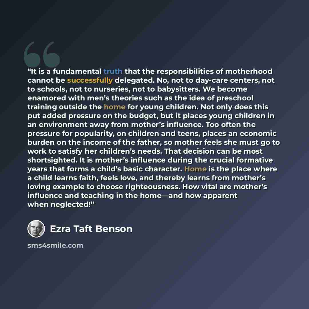 “It is a fundamental truth that the responsibilities of motherhood cannot be successfully delegated. No, not to day-care centers, not to schools, not to nurseries, not to babysitters. We become enamored with men’s theories such as the idea of preschool training outside the home for young children…” quote by Ezra Taft Benson