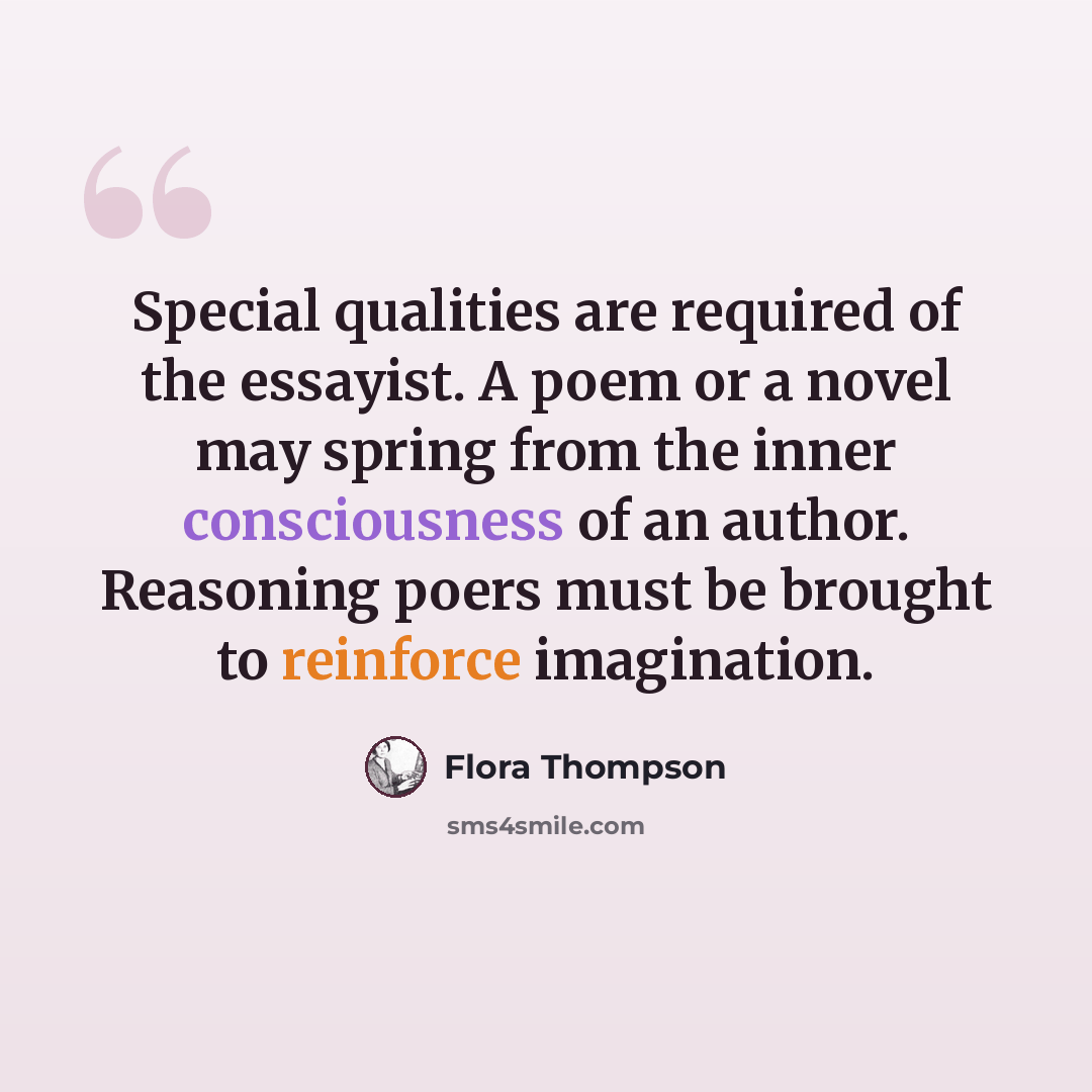 “Special qualities are required of the essayist. A poem or a novel may spring from the inner consciousness of an author. Reasoning poers must be brought to reinforce imagination.” quote by Flora Thompson