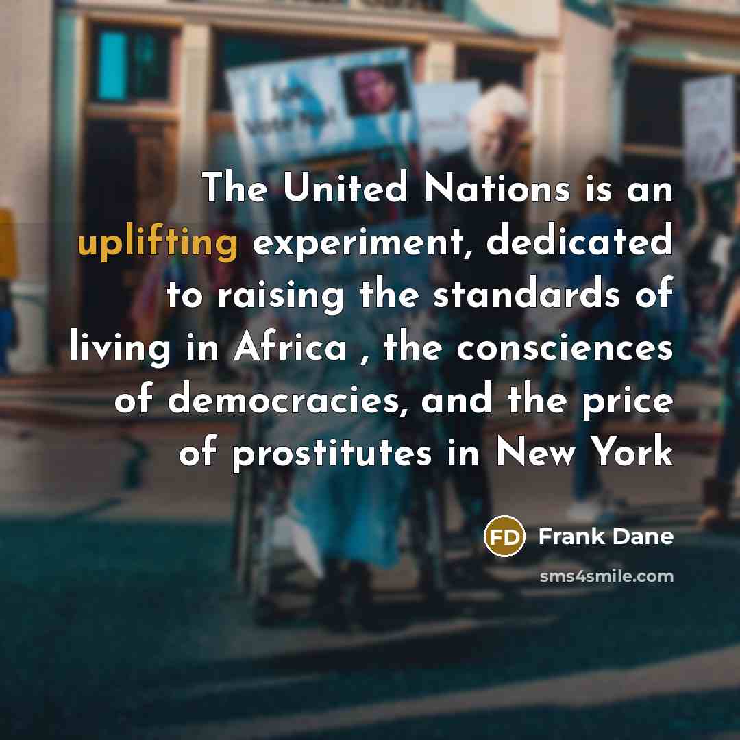 “The United Nations is an uplifting experiment, dedicated to raising the standards of living in Africa , the consciences of democracies, and the price of prostitutes in New York” quote by Frank Dane