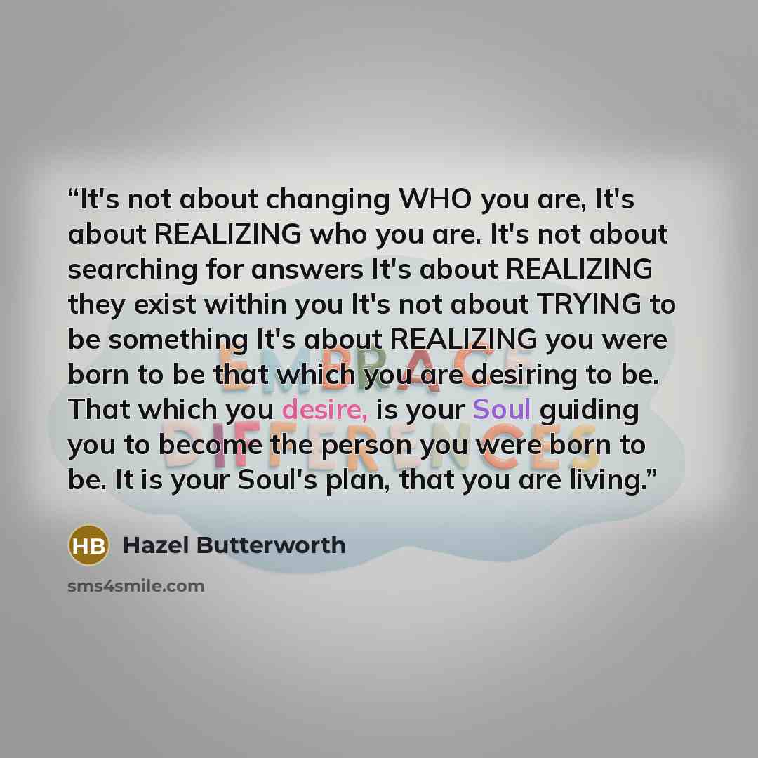 “It's not about changing WHO you are, It's about REALIZING who you are. It's not about searching for answers It's about REALIZING they exist within you It's not about TRYING to be something It's about REALIZING you were born to be that which you are desiring to be. That which you desire, is your…” quote by Hazel Butterworth