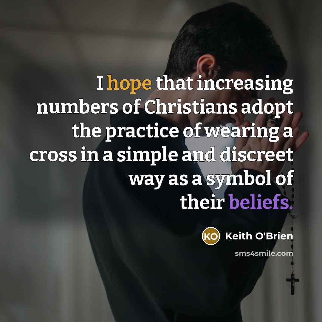 “I hope that increasing numbers of Christians adopt the practice of wearing a cross in a simple and discreet way as a symbol of their beliefs.” quote by Keith O'Brien