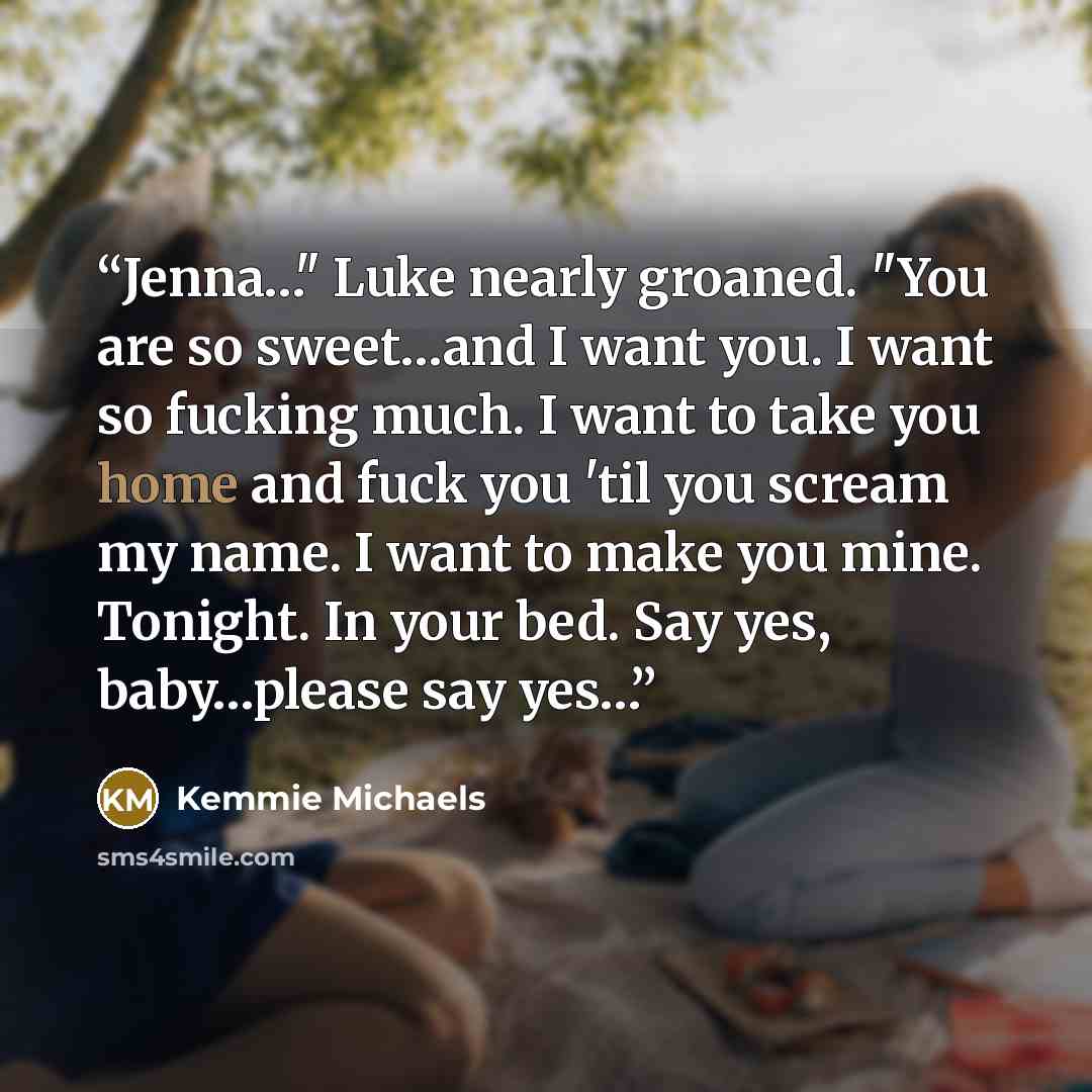 “Jenna…" Luke nearly groaned. "You are so sweet…and I want you. I want so fucking much. I want to take you home and fuck you 'til you scream my name. I want to make you mine. Tonight. In your bed. Say yes, baby…please say yes…” quote by Kemmie Michaels
