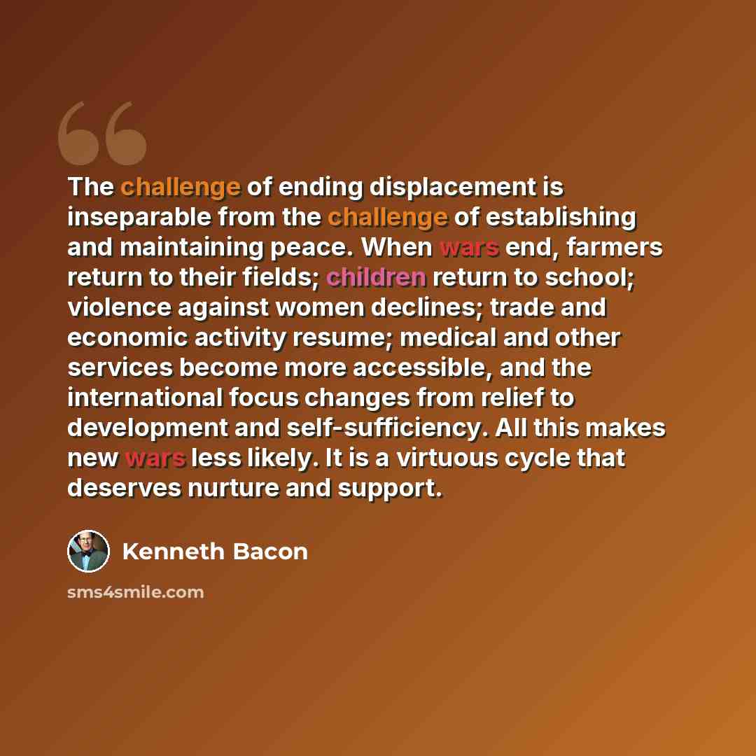 “The challenge of ending displacement is inseparable from the challenge of establishing and maintaining peace. When wars end, farmers return to their fields; children return to school; violence against women declines; trade and economic activity resume; medical and other services become more…” quote by Kenneth Bacon
