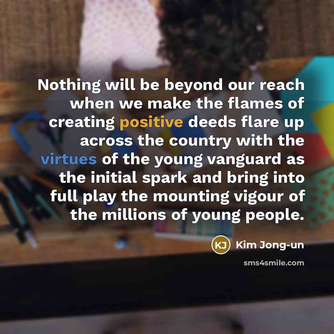 “Nothing will be beyond our reach when we make the flames of creating positive deeds flare up across the country with the virtues of the young vanguard as the initial spark and bring into full play the mounting vigour of the millions of young people.” quote by Kim Jong-un