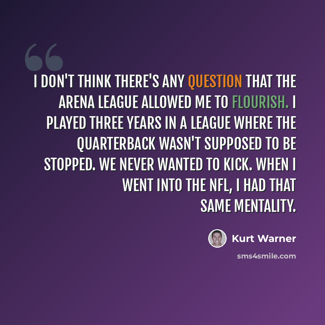 “I don't think there's any question that the Arena League allowed me to flourish. I played three years in a league where the quarterback wasn't supposed to be stopped. We never wanted to kick. When I went into the NFL, I had that same mentality.” quote by Kurt Warner