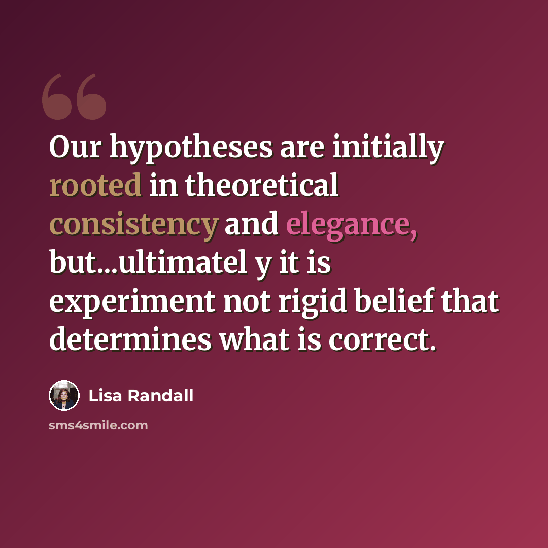 “Our hypotheses are initially rooted in theoretical consistency and elegance, but...ultimatel y it is experiment not rigid belief that determines what is correct.” quote by Lisa Randall