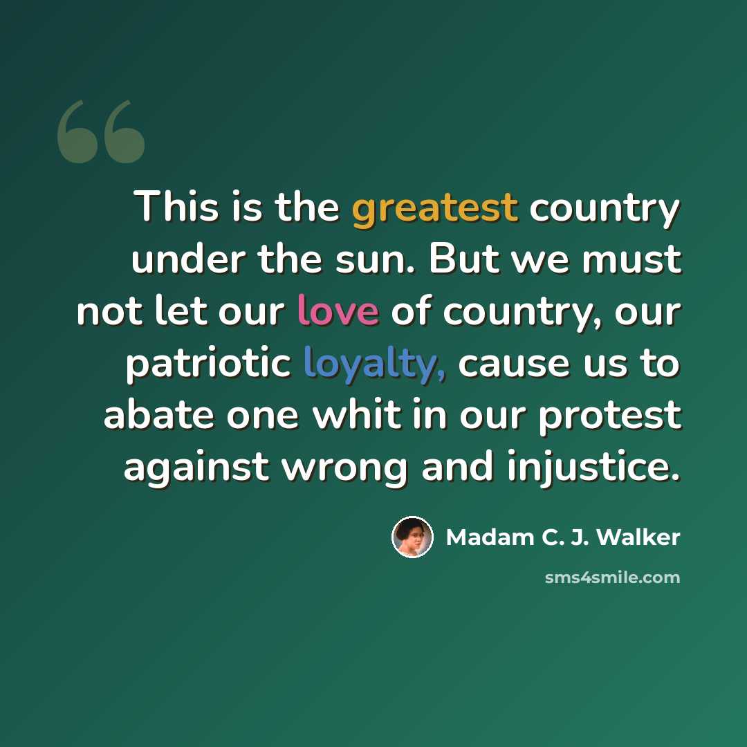 “This is the greatest country under the sun. But we must not let our love of country, our patriotic loyalty, cause us to abate one whit in our protest against wrong and injustice.” quote by Madam C. J. Walker