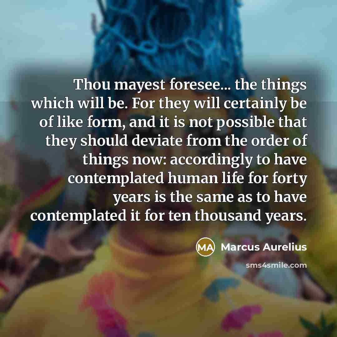 “Thou mayest foresee... the things which will be. For they will certainly be of like form, and it is not possible that they should deviate from the order of things now: accordingly to have contemplated human life for forty years is the same as to have contemplated it for ten thousand years.” quote by Marcus Aurelius