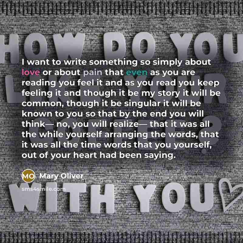 “I want to write something so simply about love or about pain that even as you are reading you feel it and as you read you keep feeling it and though it be my story it will be common, though it be singular it will be known to you so that by the end you will think— no, you will realize— that it was…” quote by Mary Oliver