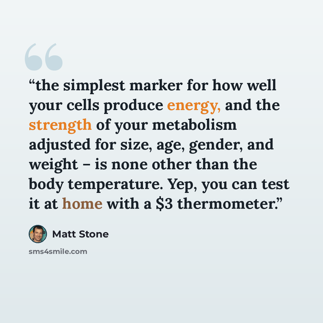 “the simplest marker for how well your cells produce energy, and the strength of your metabolism adjusted for size, age, gender, and weight – is none other than the body temperature. Yep, you can test it at home with a $3 thermometer.” quote by Matt Stone