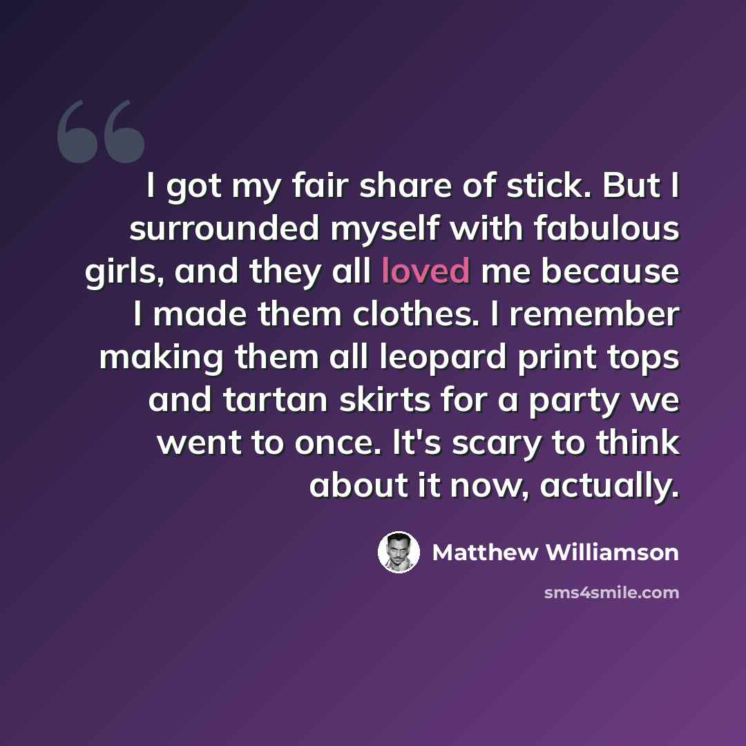 “I got my fair share of stick. But I surrounded myself with fabulous girls, and they all loved me because I made them clothes. I remember making them all leopard print tops and tartan skirts for a party we went to once. It's scary to think about it now, actually.” quote by Matthew Williamson