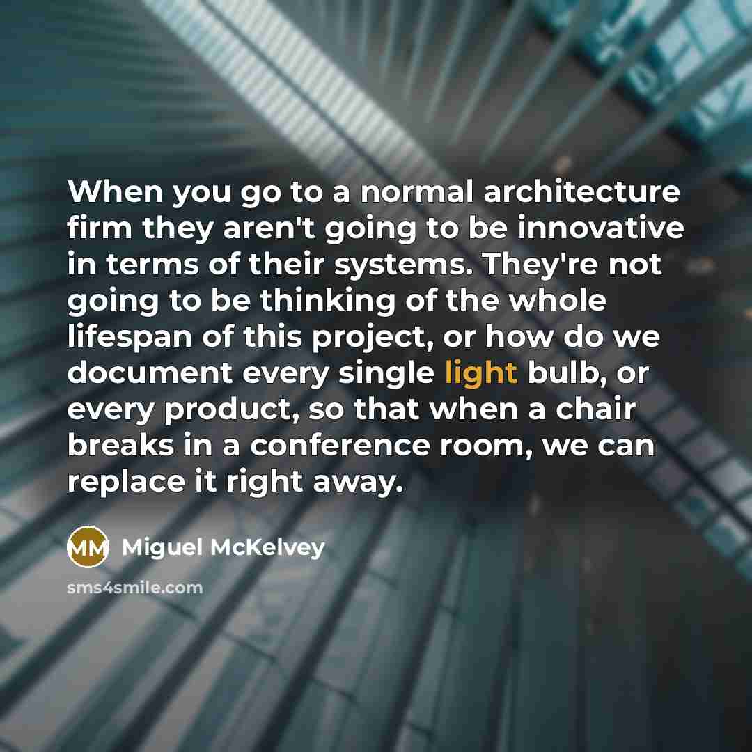 “When you go to a normal architecture firm they aren't going to be innovative in terms of their systems. They're not going to be thinking of the whole lifespan of this project, or how do we document every single light bulb, or every product, so that when a chair breaks in a conference room, we can…” quote by Miguel McKelvey