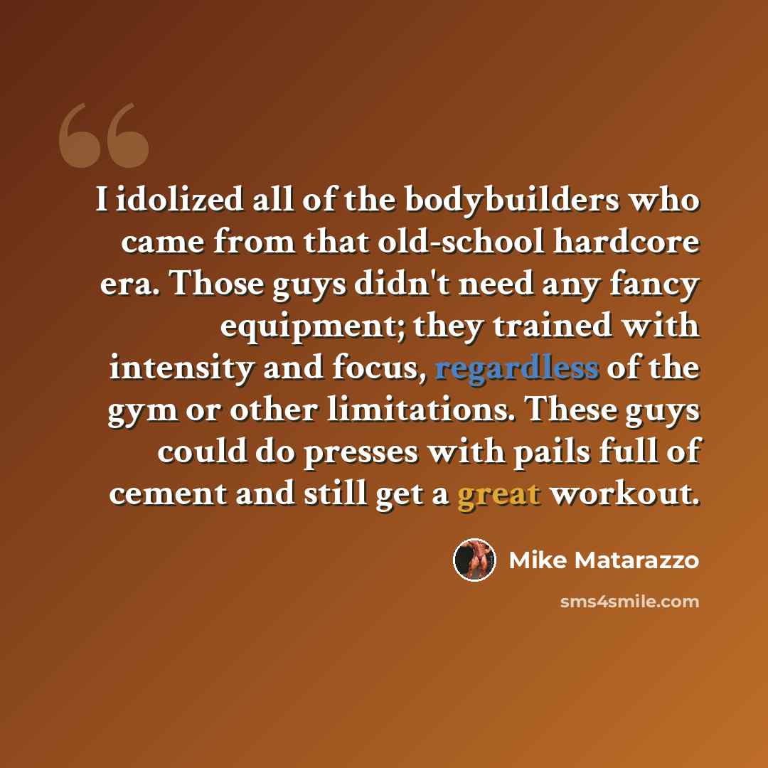 “I idolized all of the bodybuilders who came from that old-school hardcore era. Those guys didn't need any fancy equipment; they trained with intensity and focus, regardless of the gym or other limitations. These guys could do presses with pails full of cement and still get a great workout.” quote by Mike Matarazzo