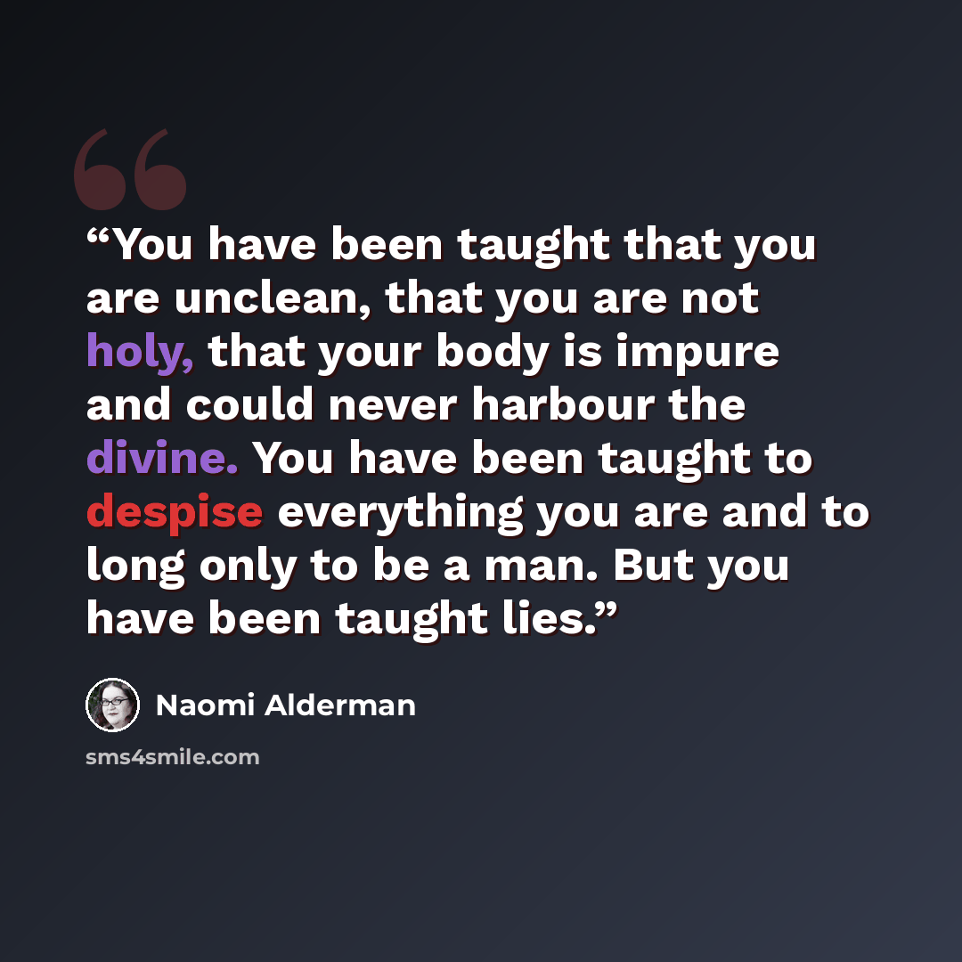 “You have been taught that you are unclean, that you are not holy, that your body is impure and could never harbour the divine. You have been taught to despise everything you are and to long only to be a man. But you have been taught lies.” quote by Naomi Alderman