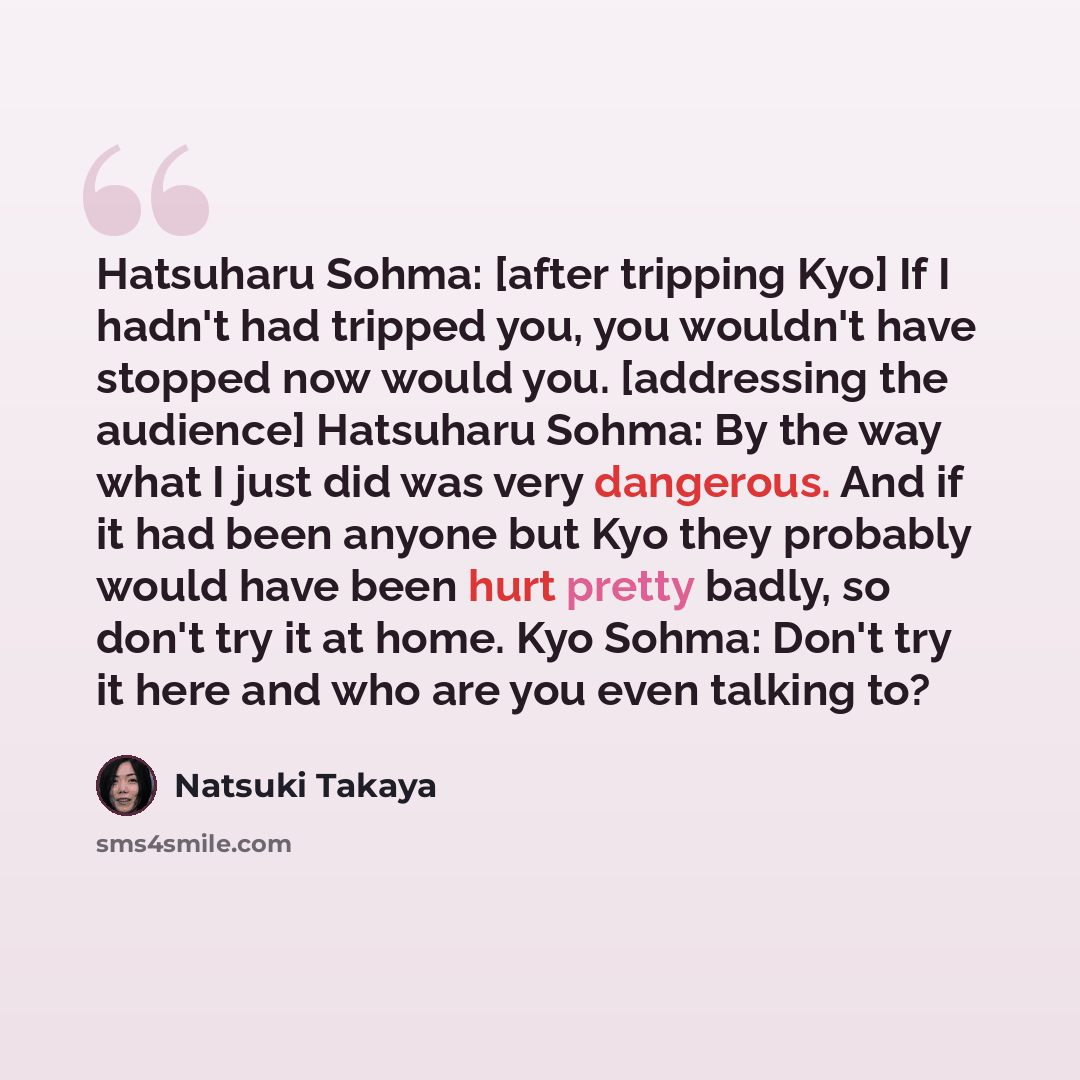 “Hatsuharu Sohma: [after tripping Kyo] If I hadn't had tripped you, you wouldn't have stopped now would you. [addressing the audience] Hatsuharu Sohma: By the way what I just did was very dangerous. And if it had been anyone but Kyo they probably would have been hurt pretty badly, so don't try it…” quote by Natsuki Takaya